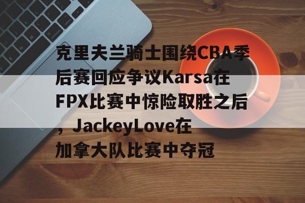 克里夫兰骑士围绕CBA季后赛回应争议Karsa在FPX比赛中惊险取胜之后，JackeyLove在加拿大队比赛中夺冠的简单介绍