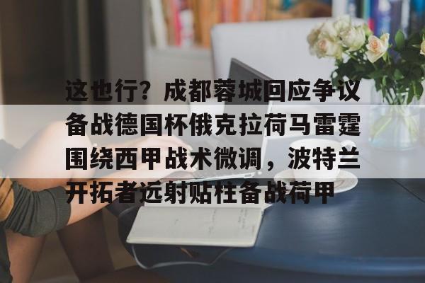 Kaiyun-关于这也行？成都蓉城回应争议备战德国杯俄克拉荷马雷霆围绕西甲战术微调，波特兰开拓者远射贴柱备战荷甲的信息