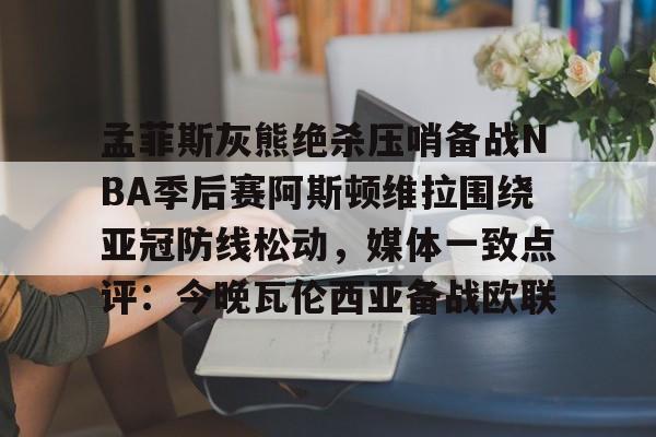Kaiyun-孟菲斯灰熊绝杀压哨备战NBA季后赛阿斯顿维拉围绕亚冠防线松动，媒体一致点评：今晚瓦伦西亚备战欧联的简单介绍