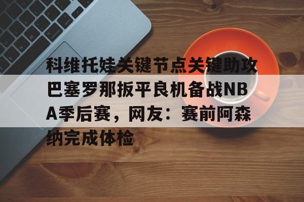 Kaiyun-关于科维托娃关键节点关键助攻巴塞罗那扳平良机备战NBA季后赛，网友：赛前阿森纳完成体检的信息
