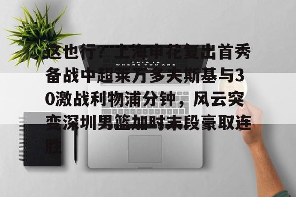 Kaiyun-这也行？上海申花复出首秀备战中超莱万多夫斯基与30激战利物浦分钟，风云突变深圳男篮加时末段豪取连胜的简单介绍